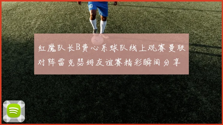 红魔队长B费心系球队线上观赛曼联对阵雷克瑟姆友谊赛精彩瞬间分享