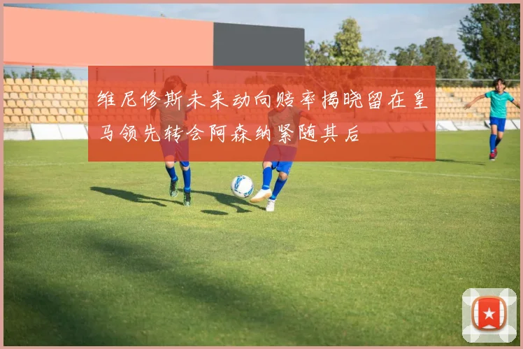 维尼修斯未来动向赔率揭晓留在皇马领先转会阿森纳紧随其后