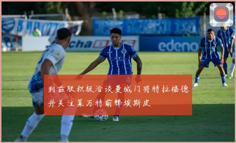 利兹联积极洽谈曼城门将特拉福德并关注莱万特前锋埃斯皮