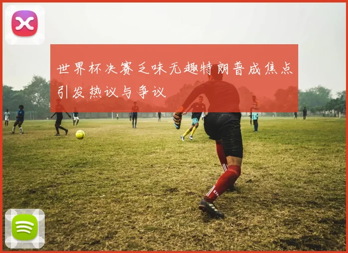 世界杯决赛乏味无趣特朗普成焦点引发热议与争议